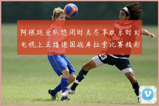 阿根廷全队悠闲时光尽享欢乐时刻电视上正播德国战库拉索比赛精彩瞬间