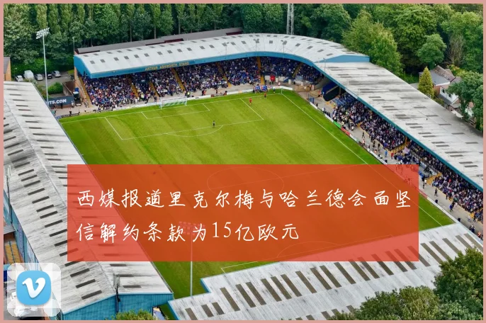 西媒报道里克尔梅与哈兰德会面坚信解约条款为15亿欧元
