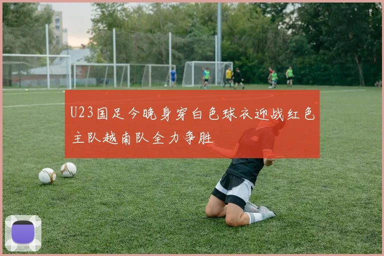 U23国足今晚身穿白色球衣迎战红色主队越南队全力争胜