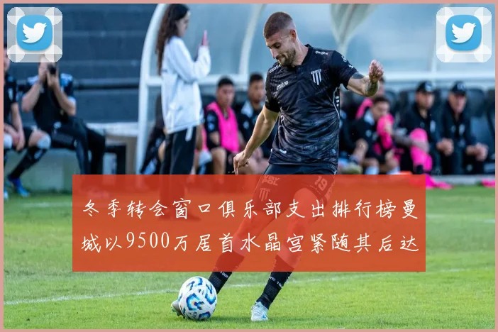 冬季转会窗口俱乐部支出排行榜曼城以9500万居首水晶宫紧随其后达8970万