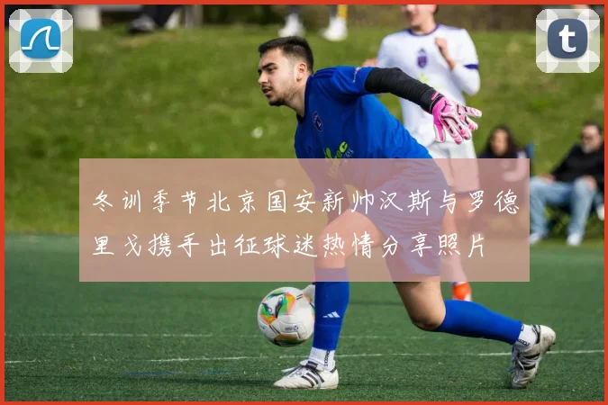 冬训季节北京国安新帅汉斯与罗德里戈携手出征球迷热情分享照片