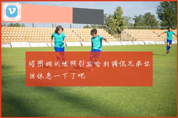 塔图姆训练照引发哈利调侃兄弟你该休息一下了吧