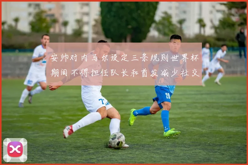 安帅对内马尔设定三条规则世界杯期间不得担任队长和首发减少社交媒体使用