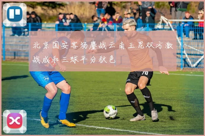 北京国安客场鏖战云南玉昆双方激战成和三球平分秋色