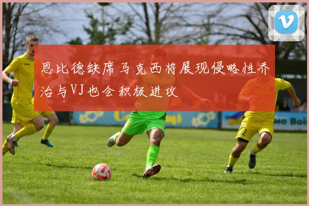 恩比德缺席马克西将展现侵略性乔治与VJ也会积极进攻