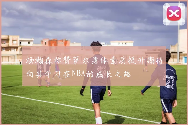 杨瀚森称赞萨尔身体素质提升期待向其学习在NBA的成长之路