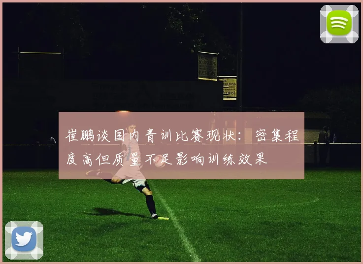 崔鹏谈国内青训比赛现状：密集程度高但质量不足影响训练效果