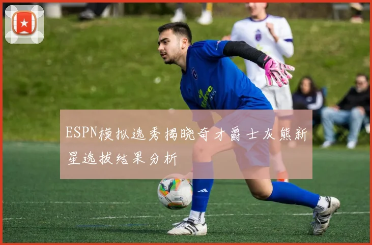 ESPN模拟选秀揭晓奇才爵士灰熊新星选拔结果分析