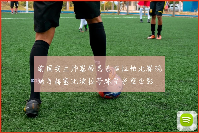 前国安主帅塞蒂恩亲临拉帕比赛现场与赫塞比埃拉等球星亲密合影