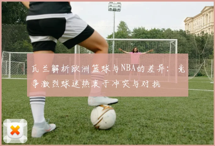 瓦兰解析欧洲篮球与NBA的差异：竞争激烈球迷热衷于冲突与对抗