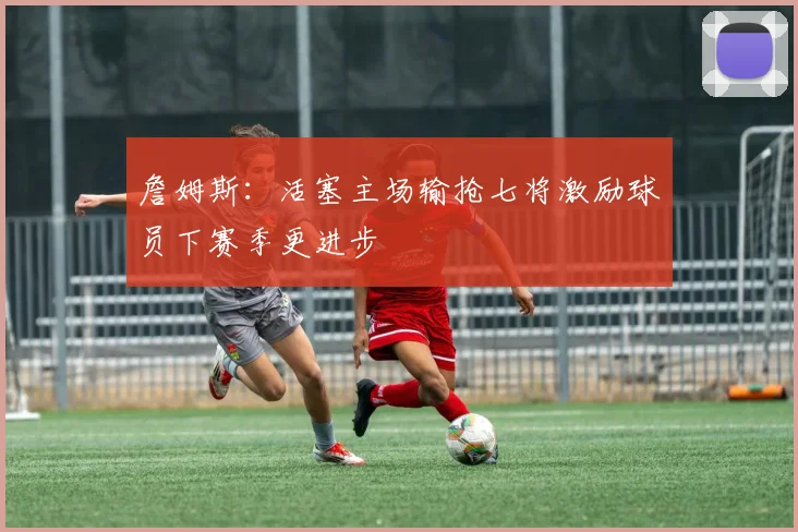 詹姆斯：活塞主场输抢七将激励球员下赛季更进步