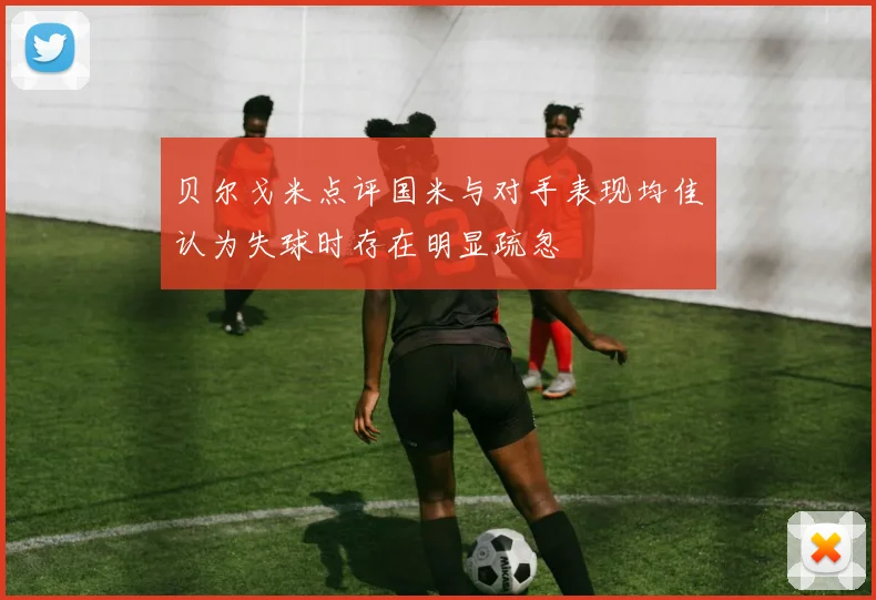 贝尔戈米点评国米与对手表现均佳认为失球时存在明显疏忽