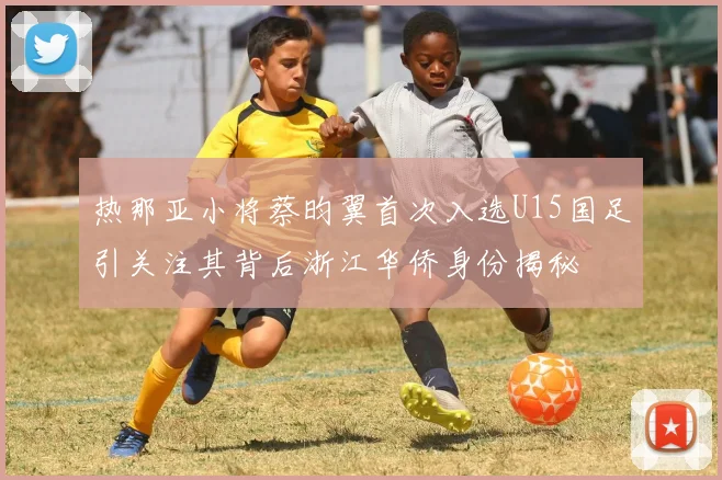 热那亚小将蔡昀翼首次入选U15国足引关注其背后浙江华侨身份揭秘