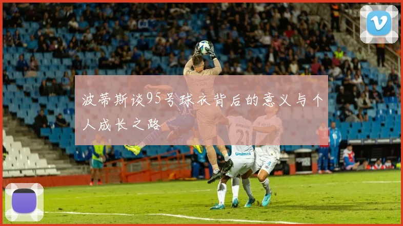 波蒂斯谈95号球衣背后的意义与个人成长之路
