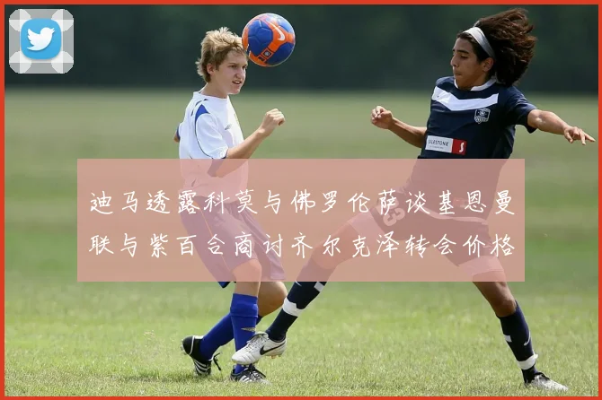 迪马透露科莫与佛罗伦萨谈基恩曼联与紫百合商讨齐尔克泽转会价格
